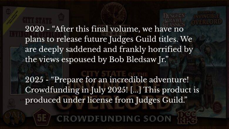 A promo image from Goodman Games for crowdfunding for City State of the Invincible Overlord. The promo graphic has been darkened, and text from two statements from Goodman Games are superimposed on the image. The first quotes a 2020 article in which Goodman Games states "After this final volume, we have no plans to release future Judges Guild titles. We are deeply saddened and frankly horrified by the views espoused by Bob Bledsaw Jr. " The second quotes a 2025 Backerkit page for Goodman Games which states "Prepare for an incredible adventure! Crowdfunding in July 2025! [...] This product is produced under license from Judges Guild."