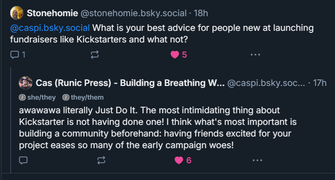 Text: "Stonehomie: @caspi.bsky.social What is your best advice for people new to launching fundraisers like Kickstarters and what not?
Caspi: "awawawa literally Just Do It. The most intimidating thing about Kickstarter is not having done one! I think what's most important is building a community beforehand: having friends excited for your project eases so many of the early campaign woes."