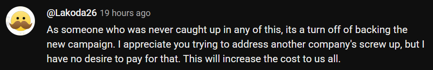 One of many negative comments about Goodman Games and their decision to move forward with the City State of the Invincible Overlord project.
Text: As someone who was never caught up in any of this, its a turn off of backing the new campaign. I appreciate you trying to address another company's screw up, but I have no desire to pay for that. This will increase the cost to us all.