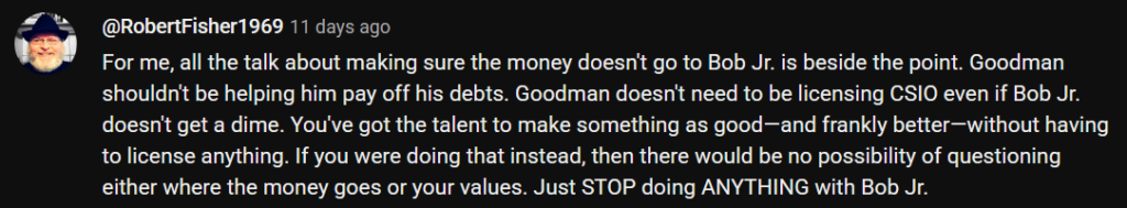 Text: For me, all the talk about making sure the money doesn't go to Bob Jr. is beside the point. Goodman shouldn't be helping him pay off his debts. Goodman doesn't need to be licensing CSIO even if Bob Jr. doesn't get a dime. You've got the talent to make something as good—and frankly better—without having to license anything. If you were doing that instead, then there would be no possibility of questioning either where the money goes or your values. Just STOP doing ANYTHING with Bob Jr.