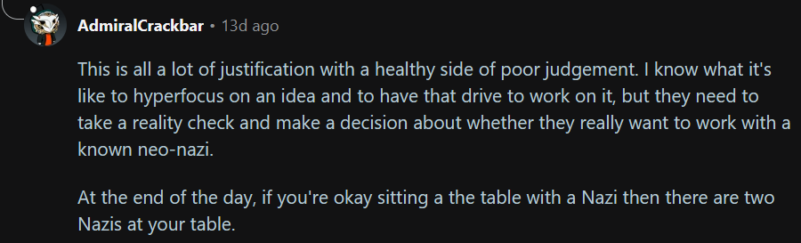 Text: This is all a lot of justification with a healthy side of poor judgement. I know what it's like to hyperfocus on an idea and to have that drive to work on it, but they need to take a reality check and make a decision about whether they really want to work with a known neo-nazi.
At the end of the day, if you're okay sitting a the table with a Nazi then there are two Nazis at your table.