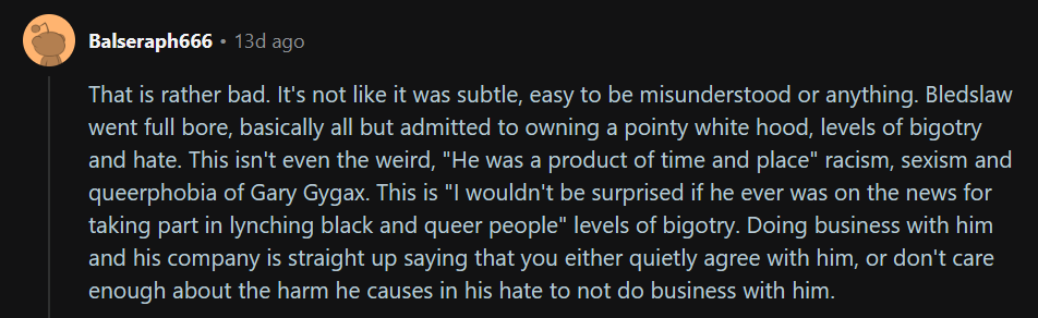 One of many negative comments about Goodman Games and their decision to move forward with the City State of the Invincible Overlord project.
Text: That is rather bad. It's not like it was subtle, easy to be misunderstood or anything. Bledslaw went full bore, basically all but admitted to owning a pointy white hood, levels of bigotry and hate. This isn't even the weird, "He was a product of time and place" racism, sexism and queerphobia of Gary Gygax. This is "I wouldn't be surprised if he ever was on the news for taking part in lynching black and queer people" levels of bigotry. Doing business with him and his company is straight up saying that you either quietly agree with him, or don't care enough about the harm he causes in his hate to not do business with him.