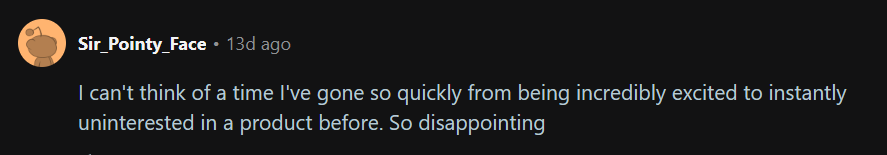 Text: I can't think of a time I've gone so quickly from being incredibly excited to instantly uninterested in a product before. So disappointing