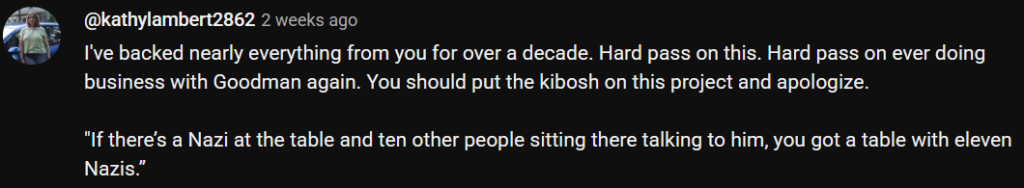 Text: I've backed nearly everything from you for over a decade. Hard pass on this. Hard pass on ever doing business with Goodman again. You should put the kibosh on this project and apologize.
"If there’s a Nazi at the table and ten other people sitting there talking to him, you got a table with eleven Nazis.”