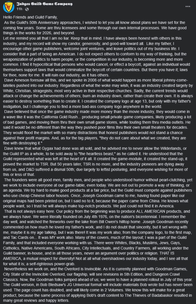 Text: "Hello Friends and Guild Family,
As the Guild's 50th Anniversary approaches, I wished to let you all know about plans we have set for the coming few years. Some are thru licensees and some through our own internal processes. We have good things in the works for 2026, and beyond.
Let me remind you all that I am no liar. Keep that in mind. I have always been honest with others in this industry, and my record will show my candor, generosity, and good-will toward all. Like my father, I encourage other game publishers, welcome joint ventures, and leave politics out of my business life. I consider that a part of being an American. I do not expect others to conform to my way of thinking, but the weaponization of politics to harm people, or the competition in our industry, is becoming more and more common. I find it hypocritical that persons who would cancel, or effect a boycott, against an individual would themselves support laws that would criminalize the boycott of certain countries. But there you have it; laws for thee, none for me. It will ruin our industry, as it has others.
Dave Arneson foresaw all this, and we spoke in 2008 of what would happen as more liberal johnny-come-latelies pushed into our industry. Regardless of what the woke may wish, it was an industry created largely by White, Christian, stragegists; most very active in their respective churches. Sadly, the current trends would attack or change the achievements of others; burn an industry down, rather than create their own. It is always easier to destroy something than to create it. I created the company logo at age 13, but only with my father's instigation, but I challenge you to find a more bad-ass company logo anywhere in the world.
Dave believed that once the game industry made more money than the movie industry, they would come in a wave like it was the California Gold Rush... producing small private game companies, likely producing a lot of bad games, and moving them thru their own small game stores, while touting them thru media outlets. He said it would be no different than the way they pushed poor films thru their own small theaters for decades. They would flood the market with so many distractions that honest publishers would not stand a chance against their profit margins. And, as for the big players, "they do not care about what we created, they are fine with destroying it."
Dave knew that what Gygax had done was all sold, and he advised me to never allow the Wilderlands, or the Guild IP as a whole, to be sold away to "the heartless beast," as he called it. He understood that the Guild represented what was left at the heart of it all. It created the game-module, it created the stand-up, it proved the market to TSR. But 50 years later, TSR is no more, and the industry pioneers are dying away from us, and D&D suffered a dismal 50th; due largely to leftist posturing, and everyone wishing for more of this or less of that.
The founders were all good men, family men, and people who understood humor without pearl-clutching, yet we work to include everyone at our game-table, even today. We are not out to promote a way of thinking, or an agenda. We try hard to make good products at a fair price, but the Guild must compete against publishers who use cheap Chinese labor houses. Once, Joseph Goodman came to me, having found paper like our original maps had been printed on, but I said no to it, because the paper came from China. He knows what people want, so I trust he will always make top-notch products. We just could not find it in America.
That is not always easy here. Our policy from the beginning was to produce ALL AMERICAN products, and we always have. We were literally founded on July 4th 1976, on the nation's bicentennial. I remember the day well, and watched the fireworks over the lake from Bill Owen's hilltop home. Joseph Goodman recently commented on how much he loved my father's work, and I do not doubt that sincerity, but it set wrong with me, maybe it is my age talking, but I was there! It was my work also; from the company logo, to the first map, and Tac Cards on... It was MY work also. Many of the covers, much of the layout; I was a part of the Guild Family, and that included everyone working with us. There were Whites, Blacks, Muslims, Jews, Gays, Catholics, Native Americans, South Africans, City Intellectuals, and Country Farmers, all working under the Guild banner, in-house, and in all those years, never an argument over politics or religion. THAT IS AMERICA, a mutual respect for diversity! Not at all what overshadows our industry today, and I see all that for what it is; a self-righteous power-grab.
Nevertheless we work on, and the Overlord is Invincible. As it is currently planned with Goodman Games, City State of the Invincible Overlord, our flagship, will see revisions in 5th Edition, and Dungeon Crawl Classics. Now, the Goodman folks jumped ahead of us; we were to have a planned rollout in July of this year. The Guild version, in Bob Bledsaw's JG Universal format will include materials Bob wrote but has never been used. The page count has doubled, and will likely come in 2 Volumes. We know this will make for a great product, because the same process of applying Bob's draft content to The Thieves of Badabaskor resulted in many great reviews and happy letters."