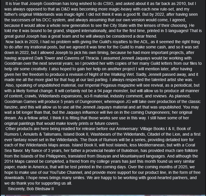 Text: "It is true that Joseph Goodman has long wished to do CSIO, and asked about it as far back as 2010, but I was always opposed to that as D&D was becoming more magic-heavy with each new rule-set, and my father's original Wilderlands was magic-light. I did not think it was a good fit. But by 2022, after having seen the successes of his DCC system, and always assuming that our own version would come, I agreed, because it would allow a whole new generation to see the City State with the lenses of their choosing. He told me it was bound to be grand, shipped internationally, and for the first time, printed in 5 languages! That is great guns! Joseph has a great team and he will always be considered a dear friend.
Now back in 2020, I had no problem with giving the Guild's royalties to the ADL, as it seemed the right thing to do after my irrational posts, but we agreed it was time for the Guild to make some cash, and so it was set down in 2022, but I allowed Joseph to pick his own timing, because he had more important projects, after having acquired Dark Tower and Caverns of Thracia. I assumed Jennell Jaquays would be working with Goodman over the next several years; so I provided her with copies of her many Guild letters from our files to help stir some creativity. I also hoped to gain her help on another project I will mention later, after having given her the freedom to produce a revision of Night of the Walking Wet. Sadly, Jennell passed away, and it made me all the more glad for that hug at our last parting. I always respected the talented artist she was.
Also, speaking of unpublished material, our Imperial Pegasus magazine will see revival, as a periodical, but with a likely format change. It will certainly not be a 94 page monster, but will allow us to produce all manner of content, crawls, Wilderlands expansions, sci-fi material, industry comment, and reviews. As planned, Goodman Games will produce 5 years of Dungeoneer, whereupon JG will take over production of the classic fanzine, and this will allow us to use all the Jennell Jaquays material and art that was unpublished. You may wait a bit longer than that, but the Jaquays influence will live on in the coming Dungeoneers; her original dream. As a fellow artist, I think it is fitting that those works see use in this way. I still have some of her original paintings that would make lovely prints or future covers.
Other products are here being readied for release before our Anniversary: Village Books I & II, Book of Rumors I, Amulets & Talismans, Island Book II, Washbears of the Wilderlands, Citadel of the Lion, and a first ever fantasy novel set in the Wilderlands. The Book of Rumors will be a series, providing detailed lore for each of the Wilderlands Maps areas. Island Book II, will host islands, less Mediterranean, but with a Coral Sea flavor. My fiance of 3 years, her father a provincial healer of Bukidnon, has provided much rare folklore from the Islands of the Philippines, translated from Bisayan and Mountainyard languages. And although the 2014 Maps cannot be completed, a friend from my college years has just this month found us very similar paper, made in America, that will be test printed in the coming days. Over the coming months of 2025, we hope to make use of our YouTube Channel, and provide more support for our product line, in the form of free downloads. I hope news brings many smiles. We are happy to be working with good-hearted partners, and we do thank you for supporting us all.
Sincerely, Bob Bledsaw II"