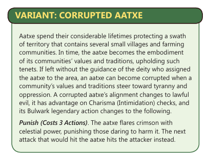 Text: Variant: Corrupted Aatxe.

Aatxe spend their considerable lifetimes protecting a swath of territory that contains several small villages and farming communities. In time, the aatxe becomes the embodiment of its communities' values and traditions, upholding such tenets. If left without the guidance of the deity who assigned the aatxe to the area, an aatxe can become corrupted when a community's values and traditions steer towards tyranny and oppression. A corrupted aatxe's alignment changes to lawful evil, it has advantage on Charisma (Intimidation checks), and its Bulwark legendary action changes to the following. Punish (Costs 3 actions). The aatxe flares crimson with celestial power, punishing those daring to harm it. The next attack that would hit the aatxe hits the attacker instead.